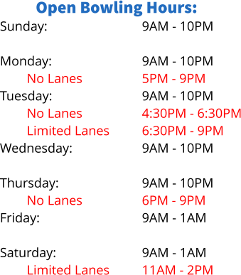 Open Bowling Hours: Sunday:  Monday: No Lanes Tuesday: No Lanes Limited Lanes Wednesday: Limited Lanes Thursday: No Lanes Friday:  Saturday: Limited Lanes 9AM - 10PM  9AM - 10PM 5PM - 9PM 9AM - 10PM 4:30PM - 6:30PM 6:30PM - 9PM 9AM - 10PM 5PM - 8PM 9AM - 10PM 6PM - 9PM 9AM - 1AM  9AM - 1AM 11AM - 2PM