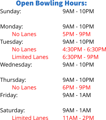 Open Bowling Hours: Sunday:  Monday: No Lanes		 Tuesday: No Lanes Limited Lanes Wednesday: Limited Lanes Thursday: No Lanes Friday:  Saturday: Limited Lanes 9AM - 10PM  9AM - 10PM 5PM - 9PM 9AM - 10PM 4:30PM - 6:30PM 6:30PM - 9PM 9AM - 10PM 5PM - 8PM 9AM - 10PM 6PM - 9PM 9AM - 1AM  9AM - 1AM 11AM - 2PM