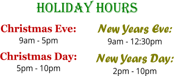 Holiday Hours Christmas Eve: 9am - 5pm Christmas Day: 5pm - 10pm  New Years Eve: 9am - 12:30pm New Years Day: 2pm - 10pm
